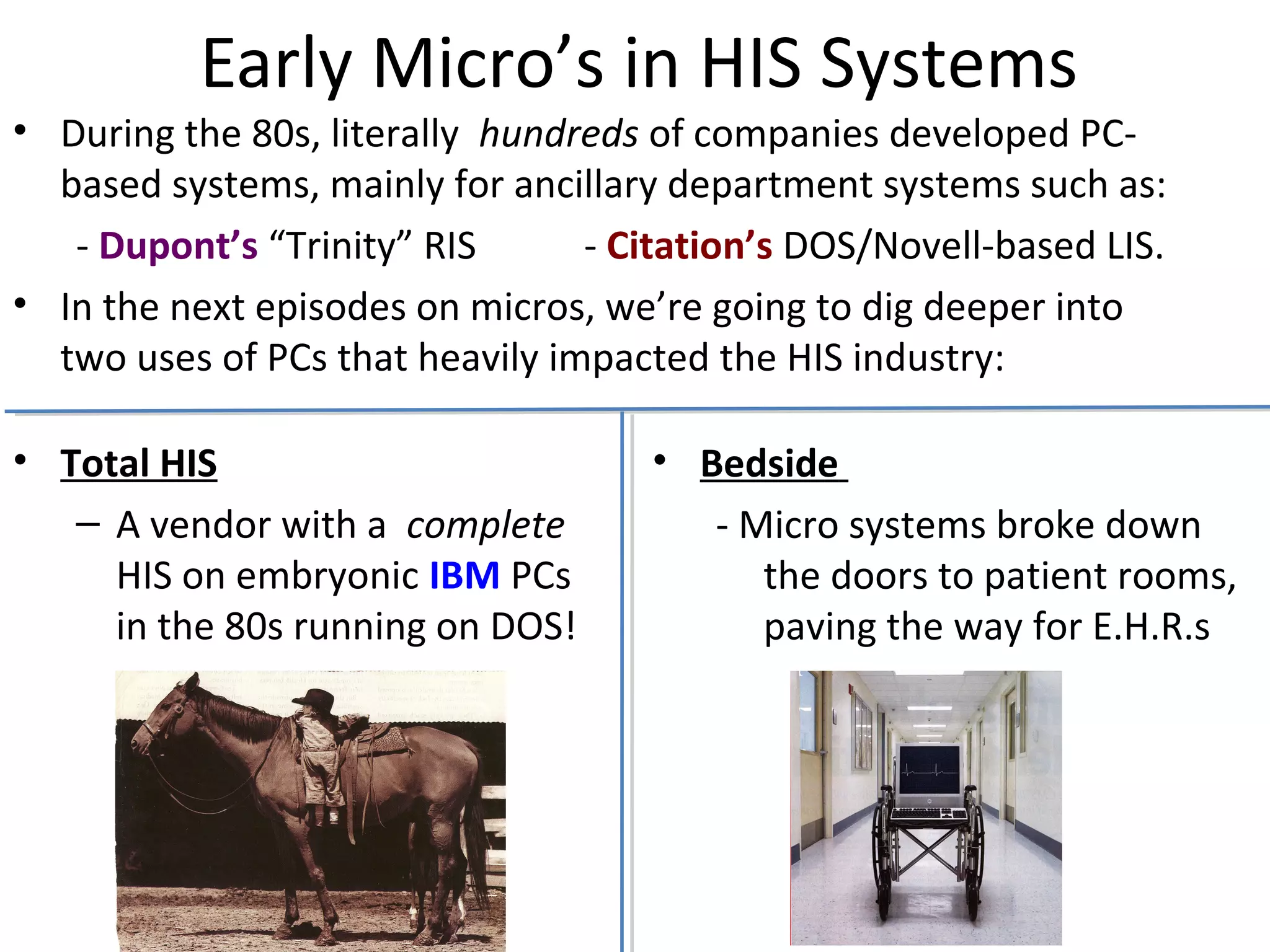 Early Micro’s in HIS Systems
• Total HIS
– A vendor with a complete
HIS on embryonic IBM PCs
in the 80s running on DOS!
• Bedside
- Micro systems broke down
the doors to patient rooms,
paving the way for E.H.R.s
• During the 80s, literally hundreds of companies developed PC-
based systems, mainly for ancillary department systems such as:
- Dupont’s “Trinity” RIS - Citation’s DOS/Novell-based LIS.
• In the next episodes on micros, we’re going to dig deeper into
two uses of PCs that heavily impacted the HIS industry:
 