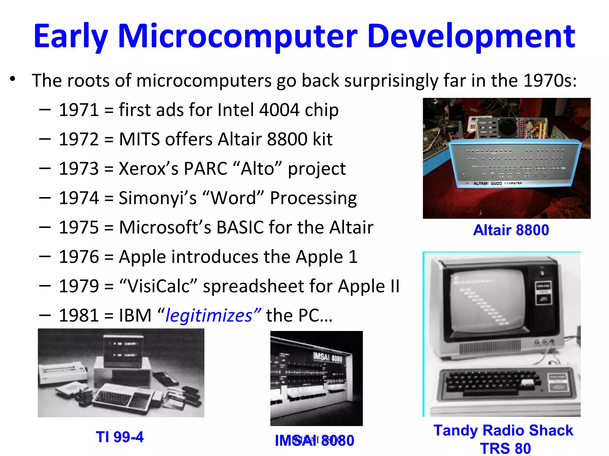 Early Microcomputer Development
• The roots of microcomputers go back surprisingly far in the 1970s:
– 1971 = first ads for Intel 4004 chip
– 1972 = MITS offers Altair 8800 kit
– 1973 = Xerox’s PARC “Alto” project
– 1974 = Simonyi’s “Word” Processing
– 1975 = Microsoft’s BASIC for the Altair
– 1976 = Apple introduces the Apple 1
– 1979 = “VisiCalc” spreadsheet for Apple II
– 1981 = IBM “legitimizes” the PC…
TI 99-4 Tandy Radio Shack
TRS 80
Altair 8800
IMSAI 8080
 