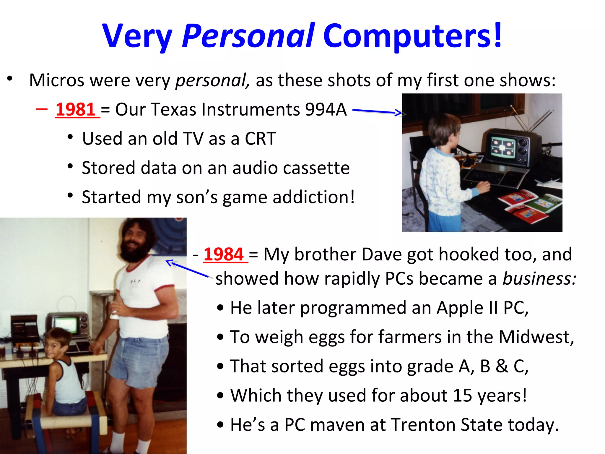 Very Personal Computers!
• Micros were very personal, as these shots of my first one shows:
– 1981 = Our Texas Instruments 994A
• Used an old TV as a CRT
• Stored data on an audio cassette
• Started my son’s game addiction!
- 1984 = My brother Dave got hooked too, and
showed how rapidly PCs became a business:
• He later programmed an Apple II PC,
• To weigh eggs for farmers in the Midwest,
• That sorted eggs into grade A, B & C,
• Which they used for about 15 years!
• He’s a PC maven at Trenton State today.
 