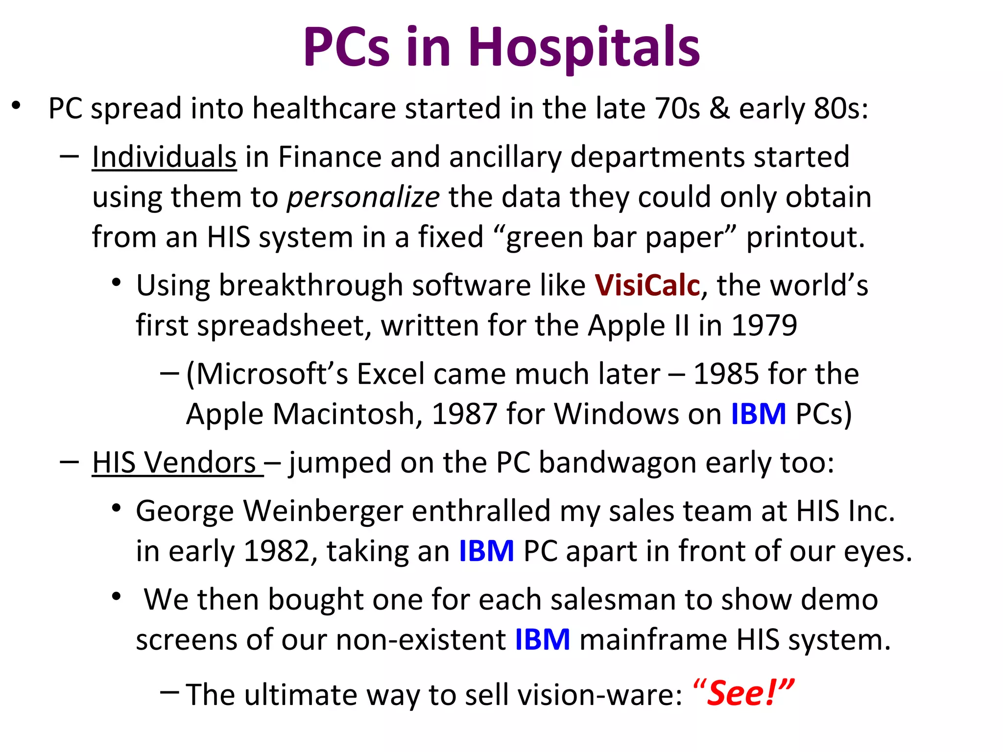 PCs in Hospitals
• PC spread into healthcare started in the late 70s & early 80s:
– Individuals in Finance and ancillary departments started
using them to personalize the data they could only obtain
from an HIS system in a fixed “green bar paper” printout.
• Using breakthrough software like VisiCalc, the world’s
first spreadsheet, written for the Apple II in 1979
– (Microsoft’s Excel came much later – 1985 for the
Apple Macintosh, 1987 for Windows on IBM PCs)
– HIS Vendors – jumped on the PC bandwagon early too:
• George Weinberger enthralled my sales team at HIS Inc.
in early 1982, taking an IBM PC apart in front of our eyes.
• We then bought one for each salesman to show demo
screens of our non-existent IBM mainframe HIS system.
– The ultimate way to sell vision-ware: “See!”
 