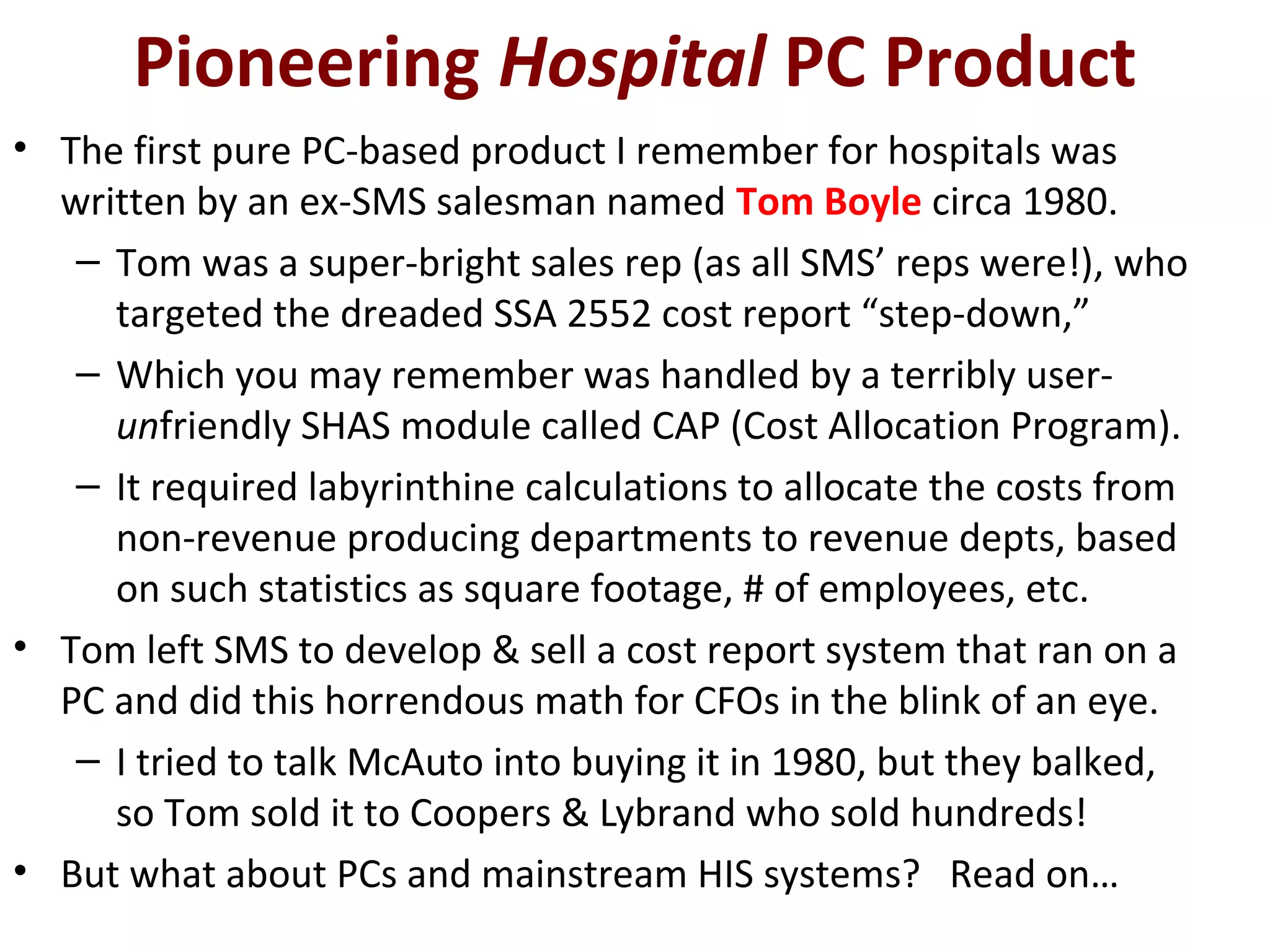 Pioneering Hospital PC Product
• The first pure PC-based product I remember for hospitals was
written by an ex-SMS salesman named Tom Boyle circa 1980.
– Tom was a super-bright sales rep (as all SMS’ reps were!), who
targeted the dreaded SSA 2552 cost report “step-down,”
– Which you may remember was handled by a terribly user-
unfriendly SHAS module called CAP (Cost Allocation Program).
– It required labyrinthine calculations to allocate the costs from
non-revenue producing departments to revenue depts, based
on such statistics as square footage, # of employees, etc.
• Tom left SMS to develop & sell a cost report system that ran on a
PC and did this horrendous math for CFOs in the blink of an eye.
– I tried to talk McAuto into buying it in 1980, but they balked,
so Tom sold it to Coopers & Lybrand who sold hundreds!
• But what about PCs and mainstream HIS systems? Read on…
 