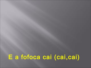 E a fofoca cai (cai,cai)
 