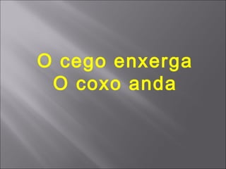 O cego enxerga
 O coxo anda
 