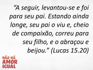 “A seguir, levantou-se e foi
para seu pai. Estando ainda
longe, seu pai o viu e, cheio
de compaixão, correu para
seu filho, e o abraçou e
beijou.” (Lucas 15.20)
 