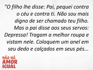 "O filho lhe disse: Pai, pequei contra
o céu e contra ti. Não sou mais
digno de ser chamado teu filho.
Mas o pai disse aos seus servos:
Depressa! Tragam a melhor roupa e
vistam nele. Coloquem um anel em
seu dedo e calçados em seus pés...
 