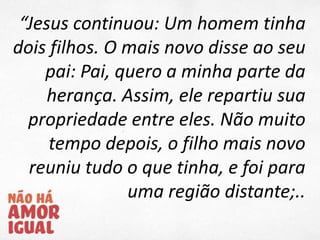 “Jesus continuou: Um homem tinha
dois filhos. O mais novo disse ao seu
pai: Pai, quero a minha parte da
herança. Assim, ele repartiu sua
propriedade entre eles. Não muito
tempo depois, o filho mais novo
reuniu tudo o que tinha, e foi para
uma região distante;..
 