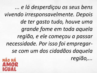 ... e lá desperdiçou os seus bens
vivendo irresponsavelmente. Depois
de ter gasto tudo, houve uma
grande fome em toda aquela
região, e ele começou a passar
necessidade. Por isso foi empregar-
se com um dos cidadãos daquela
região,...
 
