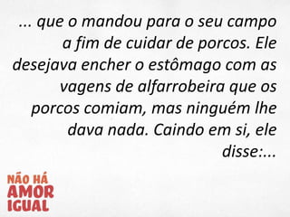 ... que o mandou para o seu campo
a fim de cuidar de porcos. Ele
desejava encher o estômago com as
vagens de alfarrobeira que os
porcos comiam, mas ninguém lhe
dava nada. Caindo em si, ele
disse:...
 