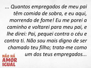 ... Quantos empregados de meu pai
têm comida de sobra, e eu aqui,
morrendo de fome! Eu me porei a
caminho e voltarei para meu pai, e
lhe direi: Pai, pequei contra o céu e
contra ti. Não sou mais digno de ser
chamado teu filho; trata-me como
um dos teus empregados...
 