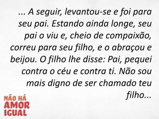 ... A seguir, levantou-se e foi para
seu pai. Estando ainda longe, seu
pai o viu e, cheio de compaixão,
correu para seu filho, e o abraçou e
beijou. O filho lhe disse: Pai, pequei
contra o céu e contra ti. Não sou
mais digno de ser chamado teu
filho...
 