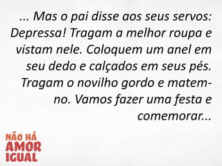 ... Mas o pai disse aos seus servos:
Depressa! Tragam a melhor roupa e
vistam nele. Coloquem um anel em
seu dedo e calçados em seus pés.
Tragam o novilho gordo e matem-
no. Vamos fazer uma festa e
comemorar...
 