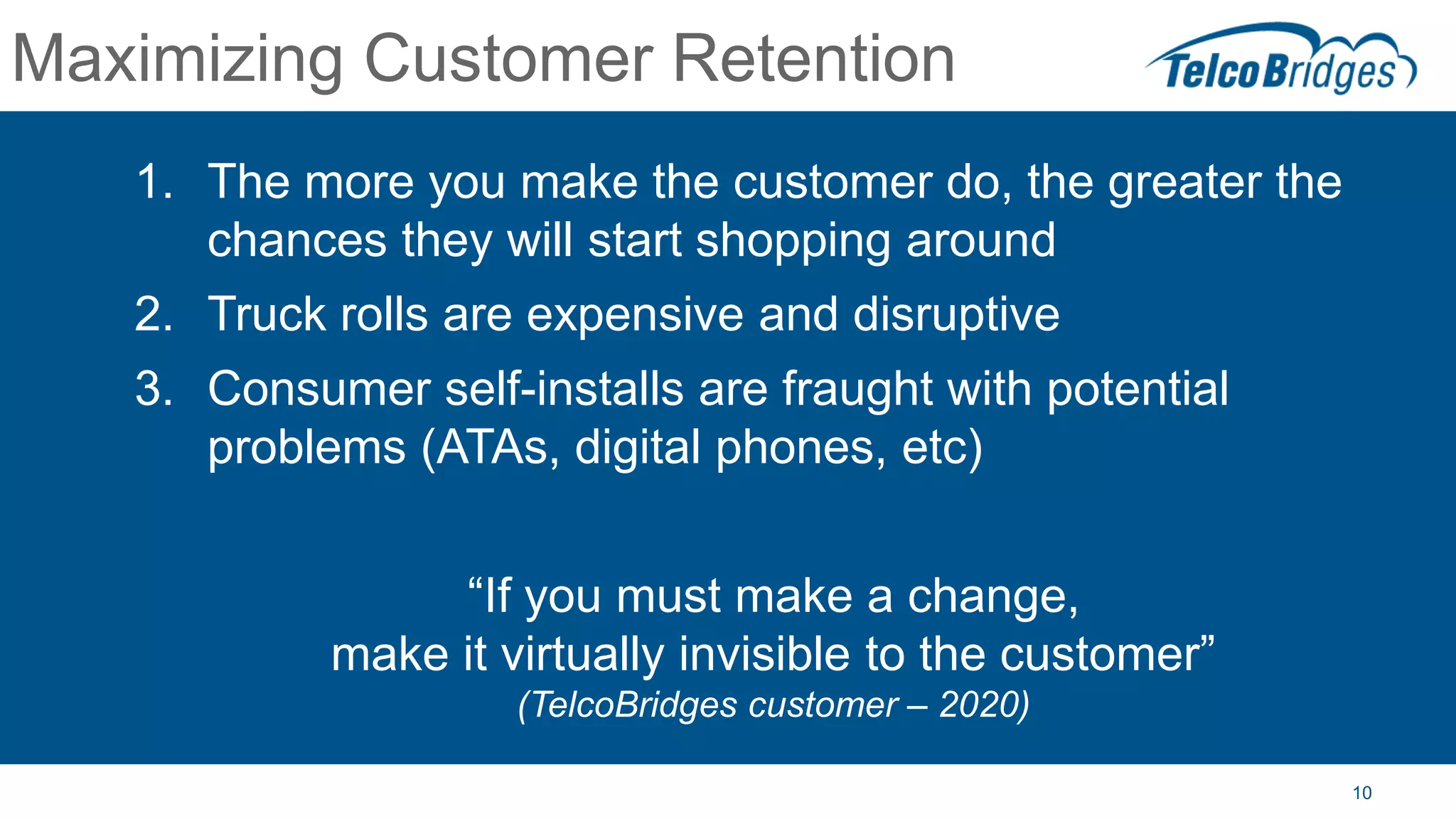 10
Maximizing Customer Retention
1. The more you make the customer do, the greater the
chances they will start shopping around
2. Truck rolls are expensive and disruptive
3. Consumer self-installs are fraught with potential
problems (ATAs, digital phones, etc)
“If you must make a change,
make it virtually invisible to the customer”
(TelcoBridges customer – 2020)
 
