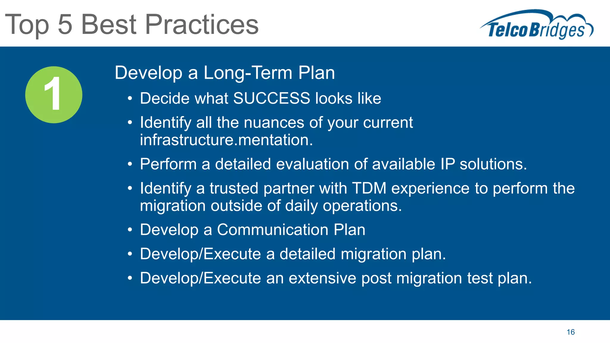 16
Top 5 Best Practices
Develop a Long-Term Plan
• Decide what SUCCESS looks like
• Identify all the nuances of your current
infrastructure.mentation.
• Perform a detailed evaluation of available IP solutions.
• Identify a trusted partner with TDM experience to perform the
migration outside of daily operations.
• Develop a Communication Plan
• Develop/Execute a detailed migration plan.
• Develop/Execute an extensive post migration test plan.
1
 