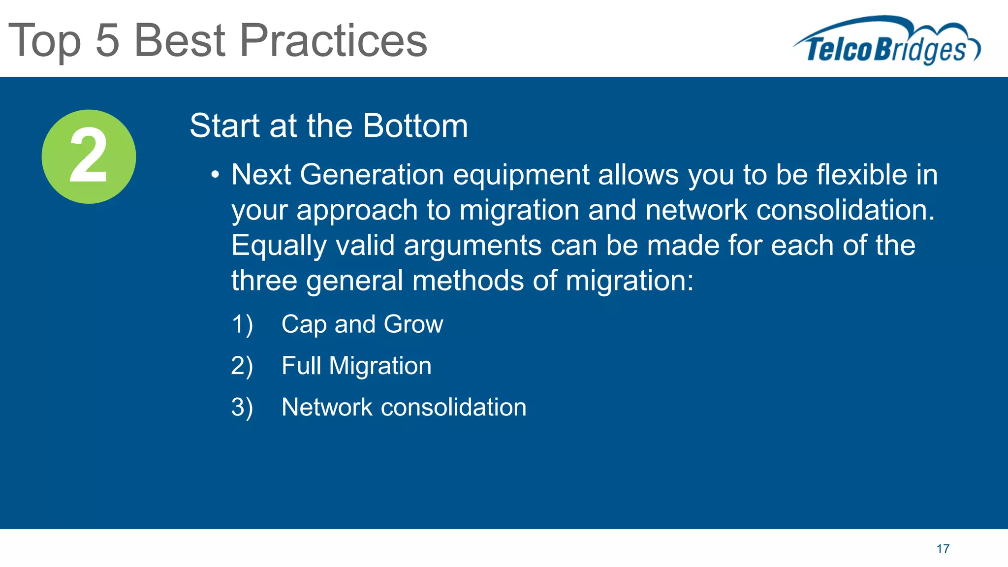 17
Top 5 Best Practices
Start at the Bottom
• Next Generation equipment allows you to be flexible in
your approach to migration and network consolidation.
Equally valid arguments can be made for each of the
three general methods of migration:
1) Cap and Grow
2) Full Migration
3) Network consolidation
2
 