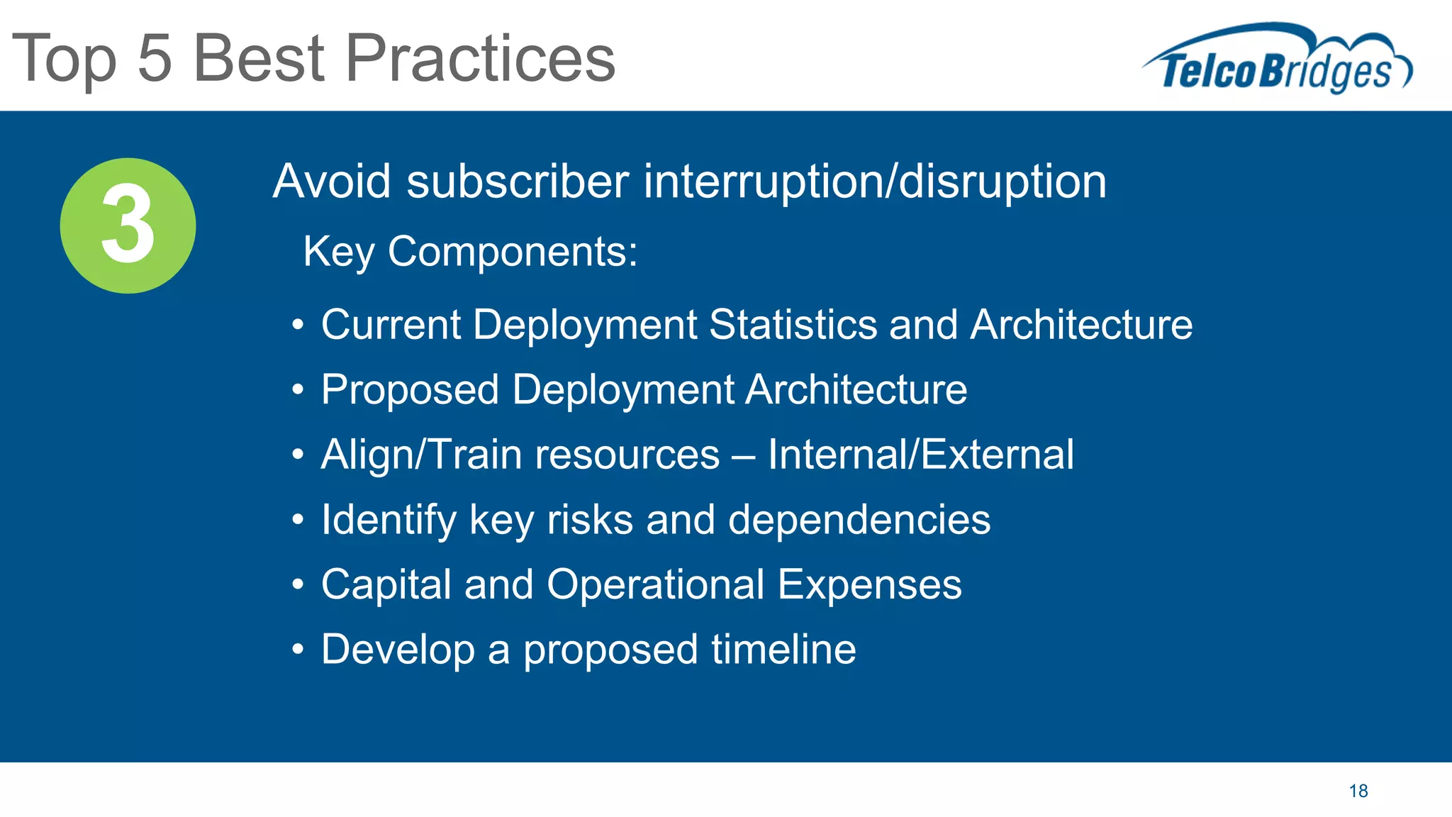 18
Top 5 Best Practices
Avoid subscriber interruption/disruption
Key Components:
• Current Deployment Statistics and Architecture
• Proposed Deployment Architecture
• Align/Train resources – Internal/External
• Identify key risks and dependencies
• Capital and Operational Expenses
• Develop a proposed timeline
3
 
