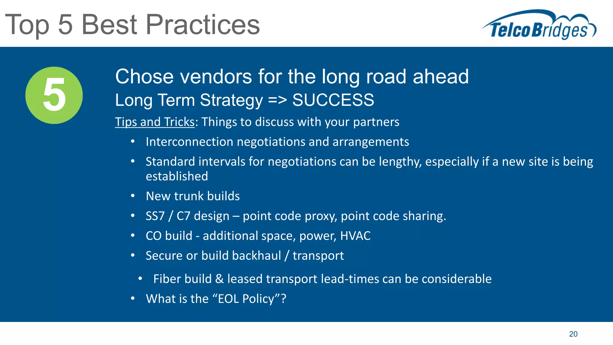 20
Top 5 Best Practices
Chose vendors for the long road ahead
Long Term Strategy => SUCCESS
Tips and Tricks: Things to discuss with your partners
• Interconnection negotiations and arrangements
• Standard intervals for negotiations can be lengthy, especially if a new site is being
established
• New trunk builds
• SS7 / C7 design – point code proxy, point code sharing.
• CO build - additional space, power, HVAC
• Secure or build backhaul / transport
• Fiber build & leased transport lead-times can be considerable
• What is the “EOL Policy”?
5
 