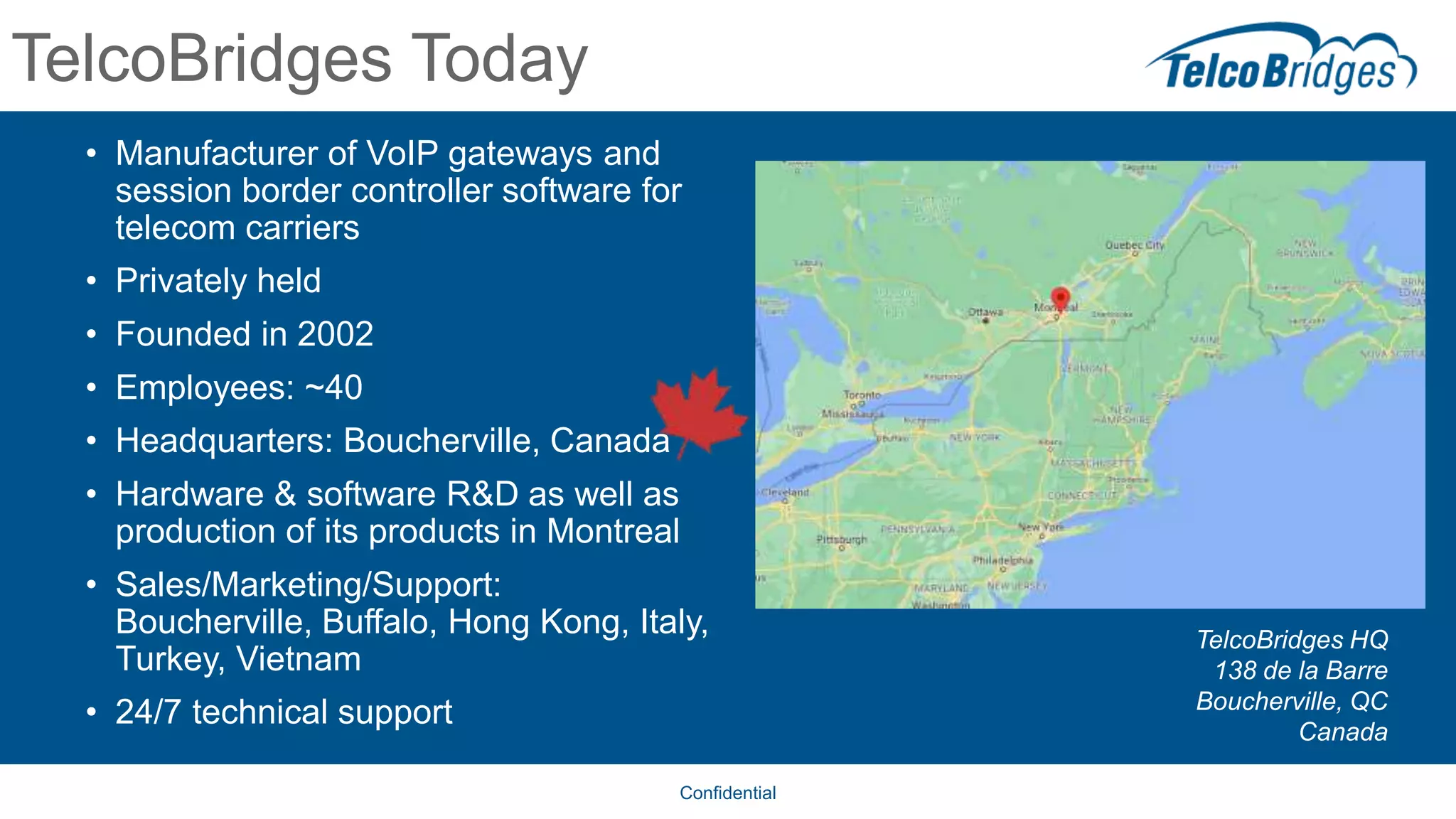 TelcoBridges Today
• Manufacturer of VoIP gateways and
session border controller software for
telecom carriers
• Privately held
• Founded in 2002
• Employees: ~40
• Headquarters: Boucherville, Canada
• Hardware & software R&D as well as
production of its products in Montreal
• Sales/Marketing/Support:
Boucherville, Buffalo, Hong Kong, Italy,
Turkey, Vietnam
• 24/7 technical support
Confidential
TelcoBridges HQ
138 de la Barre
Boucherville, QC
Canada
 