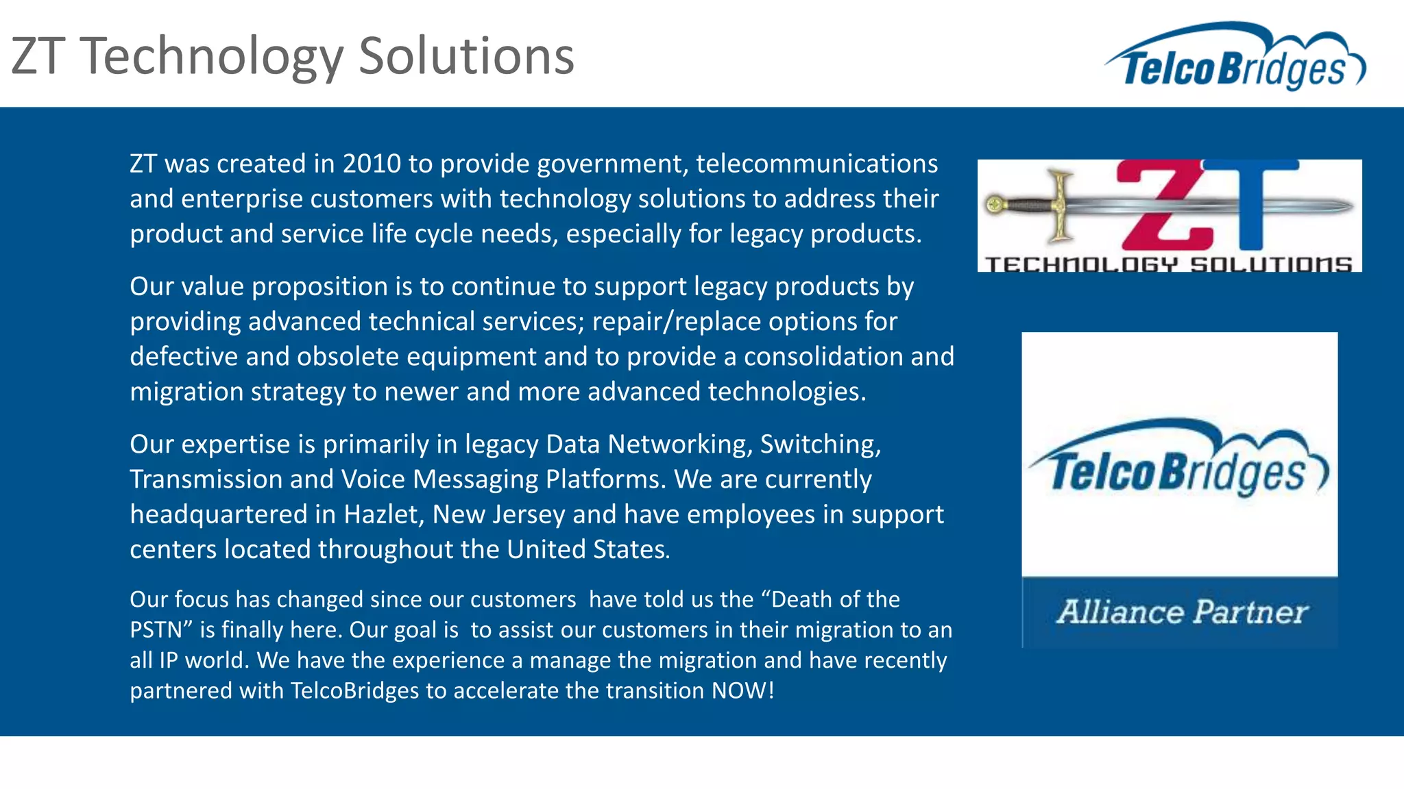ZT was created in 2010 to provide government, telecommunications
and enterprise customers with technology solutions to address their
product and service life cycle needs, especially for legacy products.
Our value proposition is to continue to support legacy products by
providing advanced technical services; repair/replace options for
defective and obsolete equipment and to provide a consolidation and
migration strategy to newer and more advanced technologies.
Our expertise is primarily in legacy Data Networking, Switching,
Transmission and Voice Messaging Platforms. We are currently
headquartered in Hazlet, New Jersey and have employees in support
centers located throughout the United States.
Our focus has changed since our customers have told us the “Death of the
PSTN” is finally here. Our goal is to assist our customers in their migration to an
all IP world. We have the experience a manage the migration and have recently
partnered with TelcoBridges to accelerate the transition NOW!
ZT Technology Solutions
 
