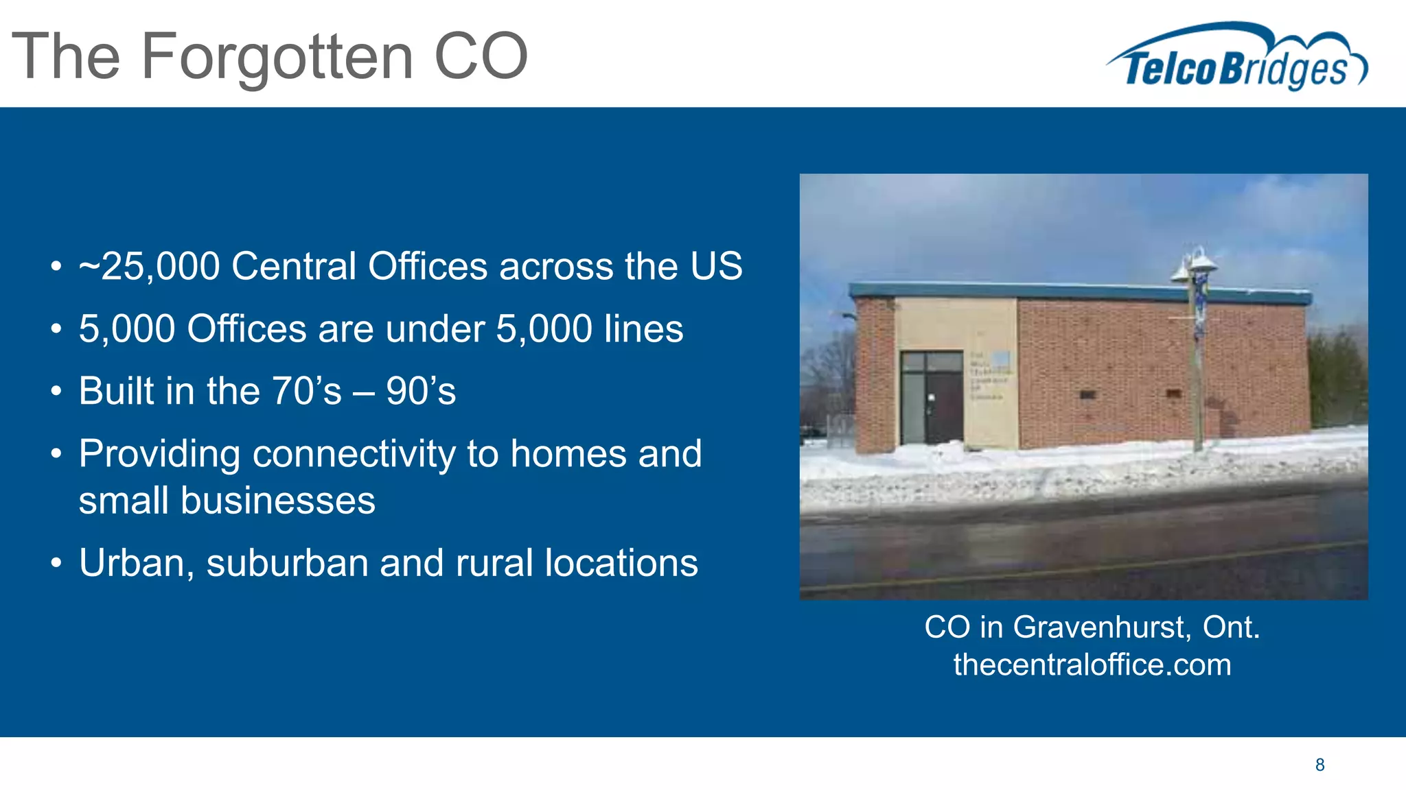 8
The Forgotten CO
• ~25,000 Central Offices across the US
• 5,000 Offices are under 5,000 lines
• Built in the 70’s – 90’s
• Providing connectivity to homes and
small businesses
• Urban, suburban and rural locations
CO in Gravenhurst, Ont.
thecentraloffice.com
 