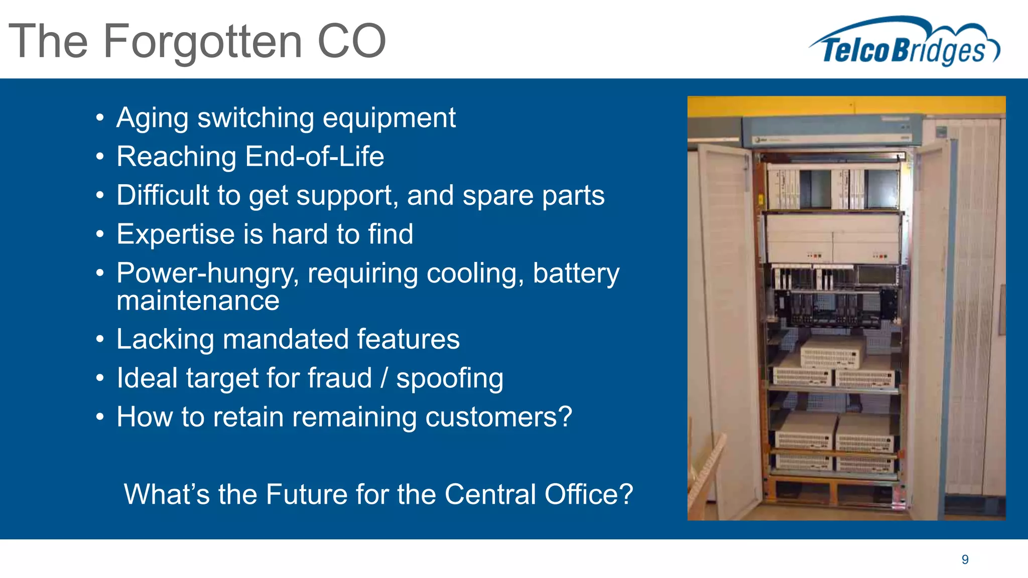 9
The Forgotten CO
• Aging switching equipment
• Reaching End-of-Life
• Difficult to get support, and spare parts
• Expertise is hard to find
• Power-hungry, requiring cooling, battery
maintenance
• Lacking mandated features
• Ideal target for fraud / spoofing
• How to retain remaining customers?
What’s the Future for the Central Office?
 
