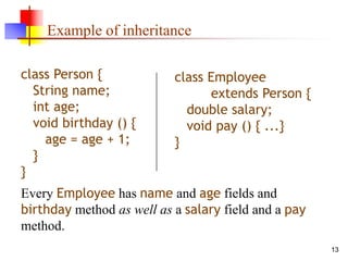 13
Example of inheritance
class Person {
String name;
int age;
void birthday () {
age = age + 1;
}
}
class Employee
extends Person {
double salary;
void pay () { ...}
}
Every Employee has name and age fields and
birthday method as well as a salary field and a pay
method.
 