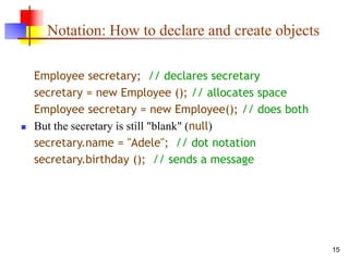 15
Notation: How to declare and create objects
Employee secretary; // declares secretary
secretary = new Employee (); // allocates space
Employee secretary = new Employee(); // does both
 But the secretary is still "blank" (null)
secretary.name = "Adele"; // dot notation
secretary.birthday (); // sends a message
 
