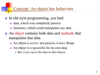 2
Concept: An object has behaviors
 In old style programming, you had:
 data, which was completely passive
 functions, which could manipulate any data
 An object contains both data and methods that
manipulate that data
 An object is active, not passive; it does things
 An object is responsible for its own data
 But: it can expose that data to other objects
 