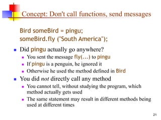 21
Concept: Don't call functions, send messages
Bird someBird = pingu;
someBird.fly ("South America");
 Did pingu actually go anywhere?
 You sent the message fly(...) to pingu
 If pingu is a penguin, he ignored it
 Otherwise he used the method defined in Bird
 You did not directly call any method
 You cannot tell, without studying the program, which
method actually gets used
 The same statement may result in different methods being
used at different times
 