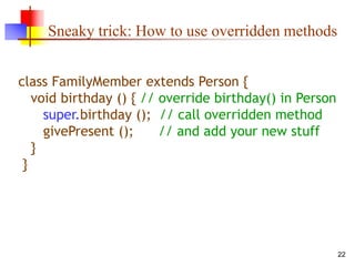 22
Sneaky trick: How to use overridden methods
class FamilyMember extends Person {
void birthday () { // override birthday() in Person
super.birthday (); // call overridden method
givePresent (); // and add your new stuff
}
}
 