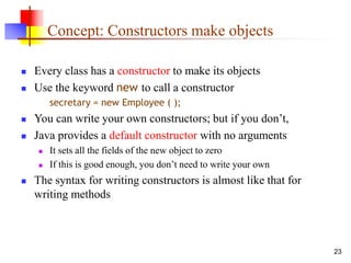 23
Concept: Constructors make objects
 Every class has a constructor to make its objects
 Use the keyword new to call a constructor
secretary = new Employee ( );
 You can write your own constructors; but if you don’t,
 Java provides a default constructor with no arguments
 It sets all the fields of the new object to zero
 If this is good enough, you don’t need to write your own
 The syntax for writing constructors is almost like that for
writing methods
 