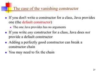 27
The case of the vanishing constructor
 If you don't write a constructor for a class, Java provides
one (the default constructor)
 The one Java provides has no arguments
 If you write any constructor for a class, Java does not
provide a default constructor
 Adding a perfectly good constructor can break a
constructor chain
 You may need to fix the chain
 