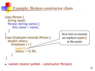 28
Example: Broken constructor chain
class Person {
String name;
Person (String name) {
this.name = name;
}
}
class Employee extends Person {
double salary;
Employee ( ) {
salary = 12.50;
}
}
 cannot resolve symbol – constructor Person()
Java tries to execute
an implicit super()
at this point
super();
 