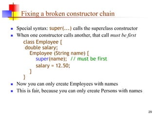 29
Fixing a broken constructor chain
 Special syntax: super(...) calls the superclass constructor
 When one constructor calls another, that call must be first
class Employee {
double salary;
Employee (String name) {
super(name); // must be first
salary = 12.50;
}
}
 Now you can only create Employees with names
 This is fair, because you can only create Persons with names
 