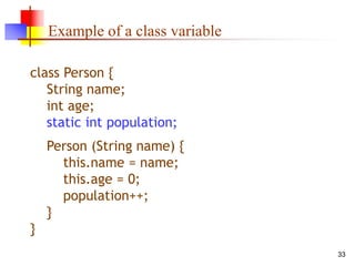 33
Example of a class variable
class Person {
String name;
int age;
static int population;
Person (String name) {
this.name = name;
this.age = 0;
population++;
}
}
 