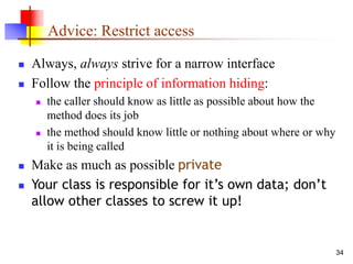 34
Advice: Restrict access
 Always, always strive for a narrow interface
 Follow the principle of information hiding:
 the caller should know as little as possible about how the
method does its job
 the method should know little or nothing about where or why
it is being called
 Make as much as possible private
 Your class is responsible for it’s own data; don’t
allow other classes to screw it up!
 