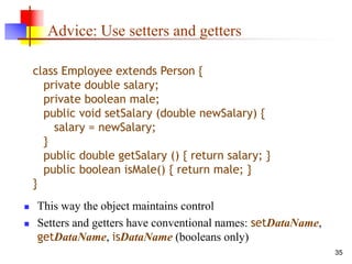 35
Advice: Use setters and getters
 This way the object maintains control
 Setters and getters have conventional names: setDataName,
getDataName, isDataName (booleans only)
class Employee extends Person {
private double salary;
private boolean male;
public void setSalary (double newSalary) {
salary = newSalary;
}
public double getSalary () { return salary; }
public boolean isMale() { return male; }
}
 