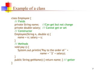7
Example of a class
class Employee {
// Fields
private String name; //Can get but not change
private double salary; // Cannot get or set
// Constructor
Employee(String n, double s) {
name = n; salary = s;
}
// Methods
void pay () {
System.out.println("Pay to the order of " +
name + " $" + salary);
}
public String getName() { return name; } // getter
}
 