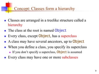 9
Concept: Classes form a hierarchy
 Classes are arranged in a treelike structure called a
hierarchy
 The class at the root is named Object
 Every class, except Object, has a superclass
 A class may have several ancestors, up to Object
 When you define a class, you specify its superclass
 If you don’t specify a superclass, Object is assumed
 Every class may have one or more subclasses
 