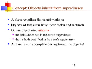 12
Concept: Objects inherit from superclasses
 A class describes fields and methods
 Objects of that class have those fields and methods
 But an object also inherits:
 the fields described in the class's superclasses
 the methods described in the class's superclasses
 A class is not a complete description of its objects!
 