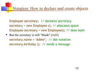 15
Notation: How to declare and create objects
Employee secretary; // declares secretary
secretary = new Employee (); // allocates space
Employee secretary = new Employee(); // does both
 But the secretary is still "blank" (null)
secretary.name = "Adele"; // dot notation
secretary.birthday (); // sends a message
 