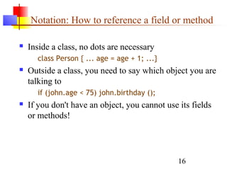 16
Notation: How to reference a field or method
 Inside a class, no dots are necessary
class Person { ... age = age + 1; ...}
 Outside a class, you need to say which object you are
talking to
if (john.age < 75) john.birthday ();
 If you don't have an object, you cannot use its fields
or methods!
 
