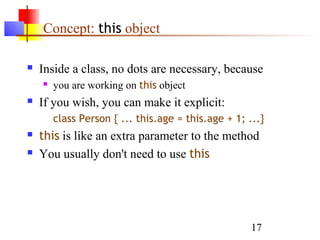 17
Concept: this object
 Inside a class, no dots are necessary, because
 you are working on this object
 If you wish, you can make it explicit:
class Person { ... this.age = this.age + 1; ...}
 this is like an extra parameter to the method
 You usually don't need to use this
 