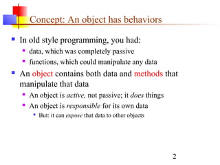 2
Concept: An object has behaviors
 In old style programming, you had:
 data, which was completely passive
 functions, which could manipulate any data
 An object contains both data and methods that
manipulate that data
 An object is active, not passive; it does things
 An object is responsible for its own data

But: it can expose that data to other objects
 