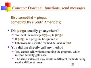 21
Concept: Don't call functions, send messages
Bird someBird = pingu;
someBird.fly ("South America");
 Did pingu actually go anywhere?
 You sent the message fly(...) to pingu
 If pingu is a penguin, he ignored it
 Otherwise he used the method defined in Bird
 You did not directly call any method
 You cannot tell, without studying the program, which
method actually gets used
 The same statement may result in different methods being
used at different times
 