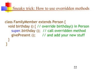 22
Sneaky trick: How to use overridden methods
class FamilyMember extends Person {
void birthday () { // override birthday() in Person
super.birthday (); // call overridden method
givePresent (); // and add your new stuff
}
}
 