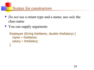 24
Syntax for constructors
 Do not use a return type and a name; use only the
class name
 You can supply arguments
Employee (String theName, double theSalary) {
name = theName;
salary = theSalary;
}
 