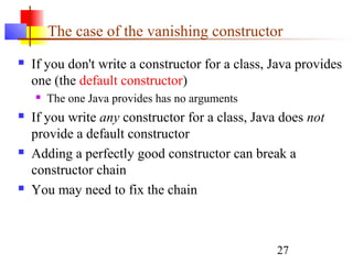27
The case of the vanishing constructor
 If you don't write a constructor for a class, Java provides
one (the default constructor)
 The one Java provides has no arguments
 If you write any constructor for a class, Java does not
provide a default constructor
 Adding a perfectly good constructor can break a
constructor chain
 You may need to fix the chain
 