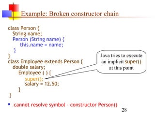 28
Example: Broken constructor chain
class Person {
String name;
Person (String name) {
this.name = name;
}
}
class Employee extends Person {
double salary;
Employee ( ) {
salary = 12.50;
}
}
 cannot resolve symbol – constructor Person()
Java tries to execute
an implicit super()
at this point
super();
 