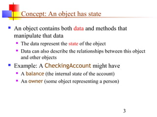 3
Concept: An object has state
 An object contains both data and methods that
manipulate that data
 The data represent the state of the object
 Data can also describe the relationships between this object
and other objects
 Example: A CheckingAccount might have
 A balance (the internal state of the account)
 An owner (some object representing a person)
 