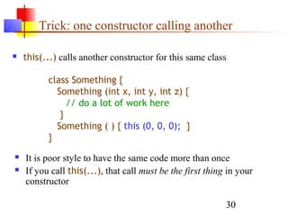 30
Trick: one constructor calling another
 this(...) calls another constructor for this same class
 It is poor style to have the same code more than once
 If you call this(...), that call must be the first thing in your
constructor
class Something {
Something (int x, int y, int z) {
// do a lot of work here
}
Something ( ) { this (0, 0, 0); }
}
 